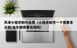 林州天津小程序制作收费（小程序制作一个需要多少钱!每年都需要交钱吗）